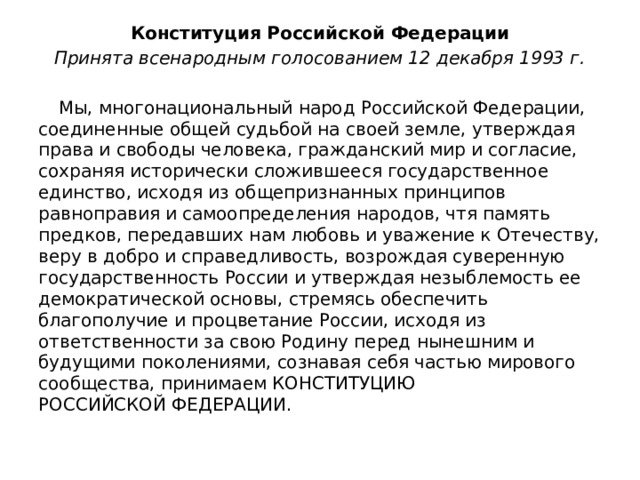 Конституция Российской Федерации Принята всенародным голосованием 12 декабря 1993 г.  Мы, многонациональный народ Российской Федерации, соединенные общей судьбой на своей земле, утверждая права и свободы человека, гражданский мир и согласие, сохраняя исторически сложившееся государственное единство, исходя из общепризнанных принципов равноправия и самоопределения народов, чтя память предков, передавших нам любовь и уважение к Отечеству, веру в добро и справедливость, возрождая суверенную государственность России и утверждая незыблемость ее демократической основы, стремясь обеспечить благополучие и процветание России, исходя из ответственности за свою Родину перед нынешним и будущими поколениями, сознавая себя частью мирового сообщества, принимаем КОНСТИТУЦИЮ РОССИЙСКОЙ ФЕДЕРАЦИИ. 