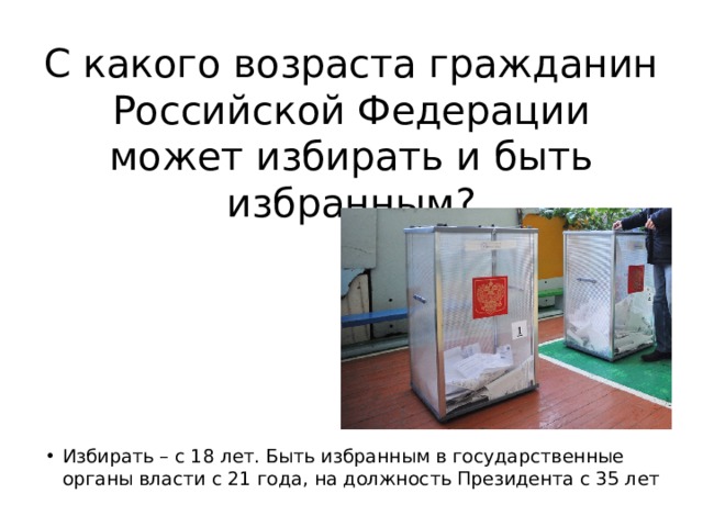 С какого возраста гражданин Российской Федерации может избирать и быть избранным? Избирать – с 18 лет. Быть избранным в государственные органы власти с 21 года, на должность Президента с 35 лет 