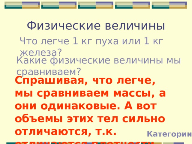 Физические величины Что легче 1 кг пуха или 1 кг железа? Какие физические величины мы сравниваем? Спрашивая, что легче, мы сравниваем массы, а они одинаковые. А вот объемы этих тел сильно отличаются, т.к. отличаются плотности. Категории 