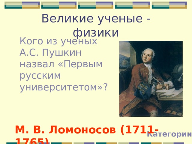 Великие ученые - физики Кого из ученых А.С. Пушкин назвал «Первым русским университетом»? М. В. Ломоносов (1711-1765) Категории 