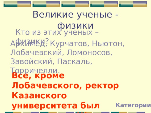 Великие ученые - физики Кто из этих ученых – физики? Архимед, Курчатов, Ньютон, Лобачевский, Ломоносов, Завойский, Паскаль, Торричелли. Все, кроме Лобачевского, ректор Казанского университета был математиком!!! Категории 