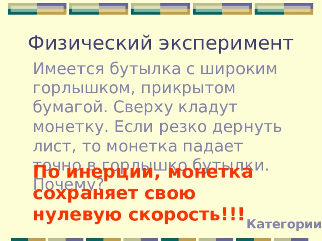 Физический эксперимент Имеется бутылка с широким горлышком, прикрытом бумагой. Сверху кладут монетку. Если резко дернуть лист, то монетка падает точно в горлышко бутылки. Почему? По инерции, монетка сохраняет свою нулевую скорость!!! Категории 