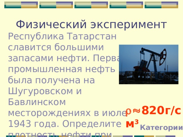Физический эксперимент Республика Татарстан славится большими запасами нефти. Первая промышленная нефть была получена на Шугуровском и Бавлинском месторождениях в июле 1943 года. Определите плотность нефти при помощи мензурки и весов с разновесами.  820г / см 3 Категории 