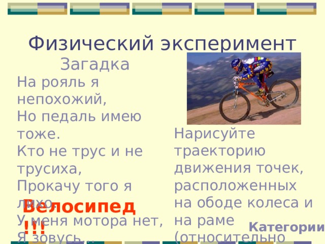 Физический эксперимент Загадка На рояль я непохожий, Но педаль имею тоже. Кто не трус и не трусиха, Прокачу того я лихо. У меня мотора нет, Я зовусь… Нарисуйте траекторию движения точек, расположенных на ободе колеса и на раме (относительно земли). Велосипед!!! Категории 