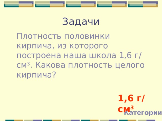 Задачи Плотность половинки кирпича, из которого построена наша школа 1,6 г / см 3 . Какова плотность целого кирпича? 1,6 г / см 3 Категории 