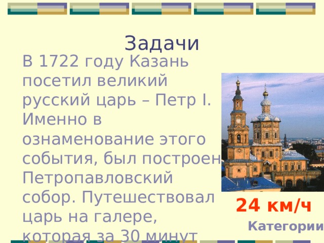 Задачи В 1722 году Казань посетил великий русский царь – Петр I . Именно в ознаменование этого события, был построен Петропавловский собор. Путешествовал царь на галере, которая за 30 минут преодолевала расстояние 12 км, какова была ее скорость? 24 км / ч Категории 