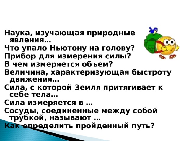 Наука, изучающая природные явления… Что упало Ньютону на голову? Прибор для измерения силы? В чем измеряется объем? Величина, характеризующая быстроту движения… Сила, с которой Земля притягивает к себе тела… Сила измеряется в … Сосуды, соединенные между собой трубкой, называют … Как определить пройденный путь? 