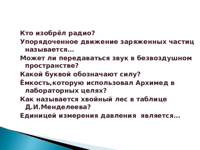 Кто изобрёл радио? Упорядоченное движение заряженных частиц называется… Может ли передаваться звук в безвоздушном пространстве? Какой буквой обозначают силу? Ёмкость,которую использовал Архимед в лабораторных целях? Как называется хвойный лес в таблице Д.И.Менделеева? Единицей измерения давления является…  Кто изобрёл радио? Упорядоченное движение заряженных частиц называется… Может ли передаваться звук в безвоздушном пространстве? Какой буквой обозначают силу? Ёмкость,которую использовал Архимед в лабораторных целях? Как называется хвойный лес в таблице Д.И.Менделеева? Единицей измерения давления является…  