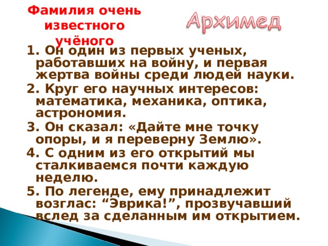 Фамилия очень известного учёного 1. Он один из первых ученых, работавших на войну, и первая жертва войны среди людей науки. 2. Круг его научных интересов: математика, механика, оптика, астрономия. 3. Он сказал: «Дайте мне точку опоры, и я переверну Землю». 4. С одним из его открытий мы сталкиваемся почти каждую неделю. 5. По легенде, ему принадлежит возглас: “Эврика!”, прозвучавший вслед за сделанным им открытием.  