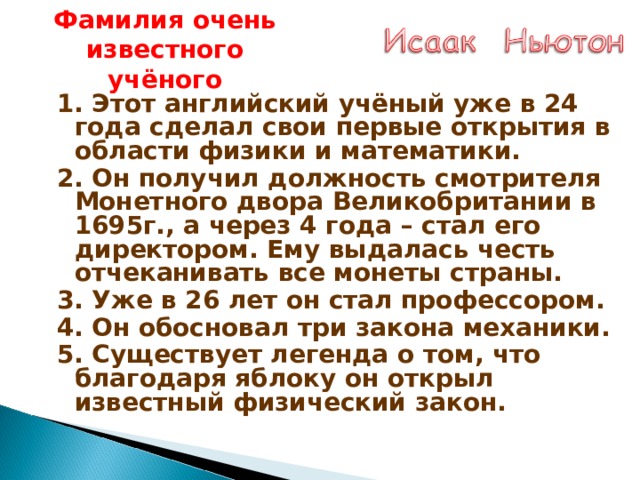 Фамилия очень известного учёного 1. Этот английский учёный уже в 24 года сделал свои первые открытия в области физики и математики. 2. Он получил должность смотрителя Монетного двора Великобритании в 1695г., а через 4 года – стал его директором. Ему выдалась честь отчеканивать все монеты страны. 3. Уже в 26 лет он стал профессором. 4. Он обосновал три закона механики. 5. Существует легенда о том, что благодаря яблоку он открыл известный физический закон. 