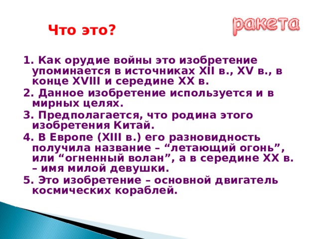 Что это? 1. Как орудие войны это изобретение упоминается в источниках XII в., XV в., в конце XVIII и середине XX в. 2. Данное изобретение используется и в мирных целях. 3. Предполагается, что родина этого изобретения Китай. 4. В Европе (XIII в.) его разновидность получила название – “летающий огонь”, или “огненный волан”, а в середине ХХ в. – имя милой девушки. 5. Это изобретение – основной двигатель космических кораблей. 