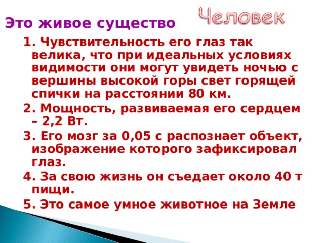 Это живое существо 1. Чувствительность его глаз так велика, что при идеальных условиях видимости они могут увидеть ночью с вершины высокой горы свет горящей спички на расстоянии 80 км. 2. Мощность, развиваемая его сердцем – 2,2 Вт. 3. Его мозг за 0,05 с распознает объект, изображение которого зафиксировал глаз. 4. За свою жизнь он съедает около 40 т пищи. 5. Это самое умное животное на Земле 