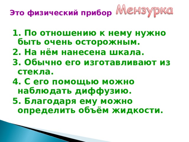  Это физический прибор 1. По отношению к нему нужно быть очень осторожным. 2. На нём нанесена шкала. 3. Обычно его изготавливают из стекла. 4. С его помощью можно наблюдать диффузию. 5. Благодаря ему можно определить объём жидкости. 