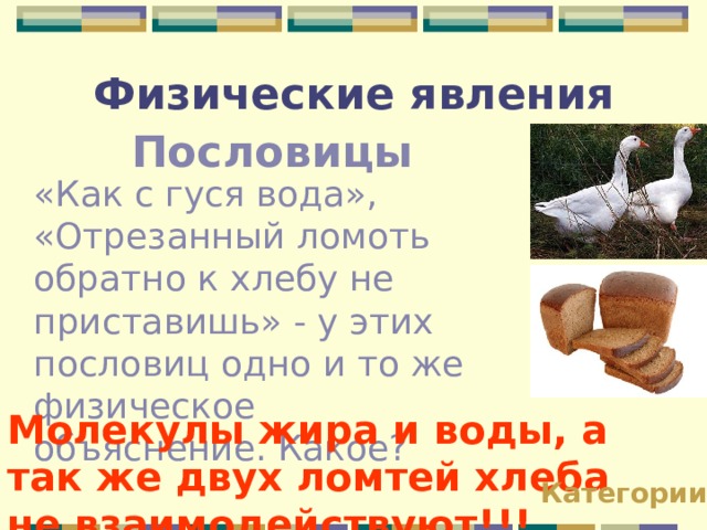 Физические явления Пословицы «Как с гуся вода», «Отрезанный ломоть обратно к хлебу не приставишь» - у этих пословиц одно и то же физическое объяснение. Какое? Молекулы жира и воды, а так же двух ломтей хлеба не взаимодействуют!!! Категории 