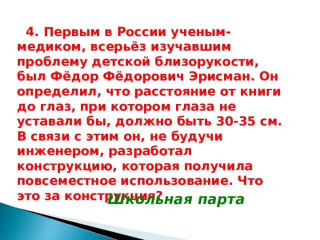  4 .  Первым в России ученым-медиком, всерьёз изучавшим проблему детской близорукости, был Фёдор Фёдорович Эрисман. Он определил, что расстояние от книги до глаз, при котором глаза не уставали бы, должно быть 30-35 см. В связи с этим он, не будучи инженером, разработал конструкцию, которая получила повсеместное использование. Что это за конструкция? Школьная парта 