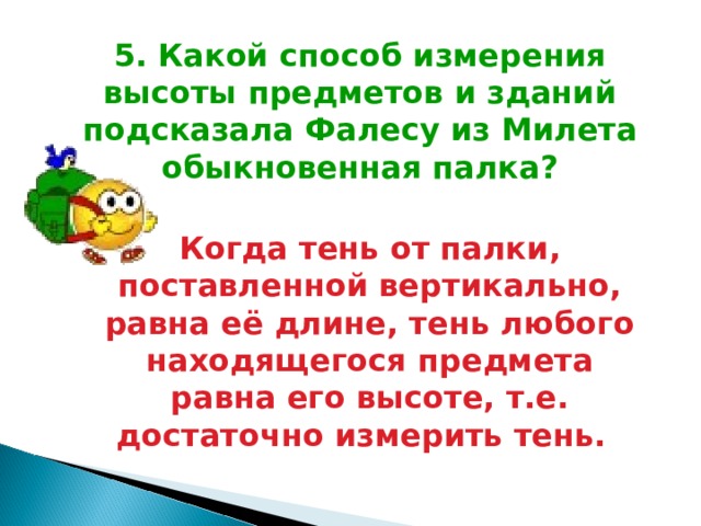 5. Какой способ измерения высоты предметов и зданий подсказала Фалесу из Милета обыкновенная палка? Когда тень от палки, поставленной вертикально, равна её длине, тень любого находящегося предмета равна его высоте, т.е. достаточно измерить тень.  