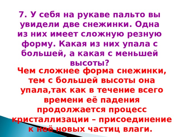 7. У себя на рукаве пальто вы увидели две снежинки. Одна из них имеет сложную резную форму. Какая из них упала с большей, а какая с меньшей высоты? Чем сложнее форма снежинки, тем с большей высоты она упала,так как в течение всего времени её падения продолжается процесс кристаллизации – присоединение к неё новых частиц влаги. 