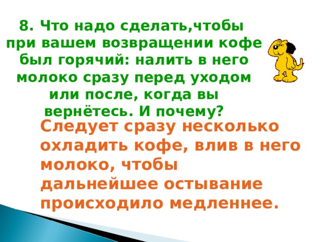 8. Что надо сделать,чтобы при вашем возвращении кофе был горячий: налить в него молоко сразу перед уходом или после, когда вы вернётесь. И почему? Следует сразу несколько охладить кофе, влив в него молоко, чтобы дальнейшее остывание происходило медленнее.  