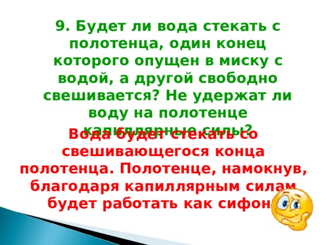 9. Будет ли вода стекать с полотенца, один конец которого опущен в миску с водой, а другой свободно свешивается? Не удержат ли воду на полотенце капиллярные силы? Вода будет стекать со свешивающегося конца полотенца. Полотенце, намокнув, благодаря капиллярным силам будет работать как сифон.  