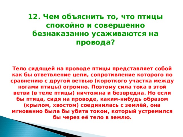 12. Чем объяснить то, что птицы спокойно и совершенно безнаказанно усаживаются на провода? Тело сидящей на проводе птицы представляет собой как бы ответвление цепи, сопротивление которого по сравнению с другой ветвью (короткого участка между ногами птицы) огромно. Поэтому сила тока в этой ветви (в теле птицы) ничтожна и безвредна. Но если бы птица, сидя на проводе, каким-нибудь образом (крылом, хвостом) соединилась с землёй, она мгновенно была бы убита током, который устремился бы через её тело в землю. 