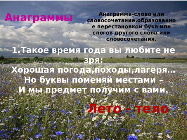 Анаграммы Анаграмма-слово или словосочетание,образованное перестановкой букв или слогов другого слова или словосочетания. 1.Такое время года вы любите не зря: Хорошая погода,походы,лагеря… Но буквы поменяй местами – И мы предмет получим с вами. Лето - тело 