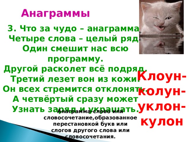 Анаграммы 3. Что за чудо – анаграмма! Четыре слова – целый ряд! Один смешит нас всю программу. Другой расколет всё подряд. Третий лезет вон из кожи: Он всех стремится отклонять. А четвёртый сразу может Узнать заряд и украшать. Клоун-колун-уклон-кулон Анаграмма-слово или словосочетание,образованное перестановкой букв или слогов другого слова или словосочетания. 