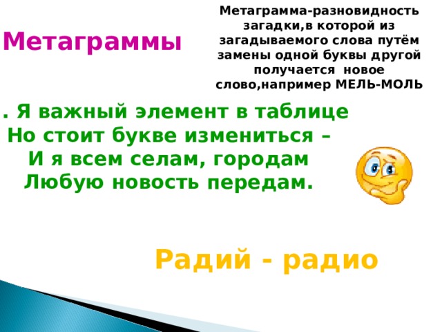 Метаграмма-разновидность загадки,в которой из загадываемого слова путём замены одной буквы другой получается новое слово,например МЕЛЬ-МОЛЬ Метаграммы 1. Я важный элемент в таблице Но стоит букве измениться – И я всем селам, городам Любую новость передам.  Радий - радио 