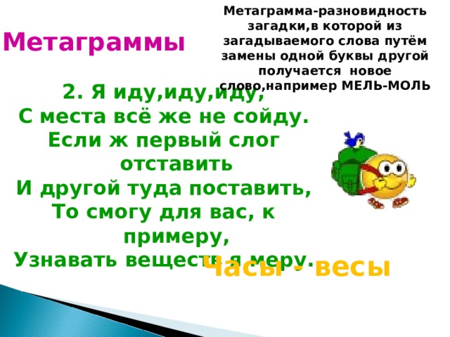 Метаграмма-разновидность загадки,в которой из загадываемого слова путём замены одной буквы другой получается новое слово,например МЕЛЬ-МОЛЬ Метаграммы 2. Я иду,иду,иду, С места всё же не сойду. Если ж первый слог отставить И другой туда поставить, То смогу для вас, к примеру, Узнавать веществ я меру.  Часы - весы 