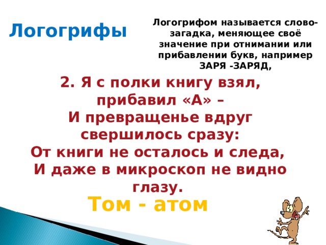 Логогрифом называется слово-загадка, меняющее своё значение при отнимании или прибавлении букв, например ЗАРЯ -ЗАРЯД, Логогрифы  2. Я с полки книгу взял, прибавил «А» – И превращенье вдруг свершилось сразу: От книги не осталось и следа, И даже в микроскоп не видно глазу.  Том - атом 