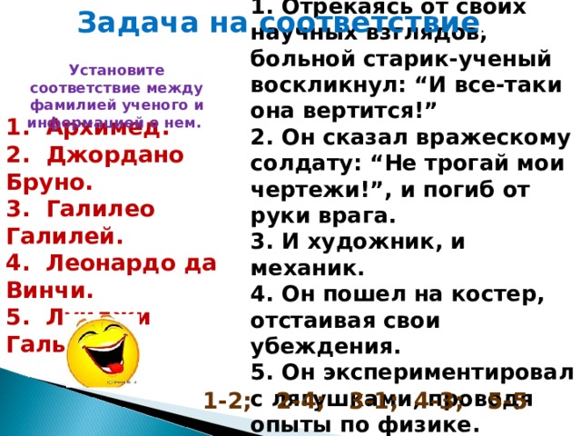 1. Отрекаясь от своих научных взглядов, больной старик-ученый воскликнул: “И все-таки она вертится!” 2. Он сказал вражескому солдату: “Не трогай мои чертежи!”, и погиб от руки врага. 3. И художник, и механик. 4. Он пошел на костер, отстаивая свои убеждения. 5. Он экспериментировал с лягушками, проводя опыты по физике. Задача на соответствие . Установите соответствие между фамилией ученого и информацией о нем. 1 . Архимед. 2. Джордано Бруно. 3. Галилео Галилей. 4. Леонардо да Винчи. 5. Луиджи Гальвани. 1-2; 2-4; 3-1; 4-3; 5-5 