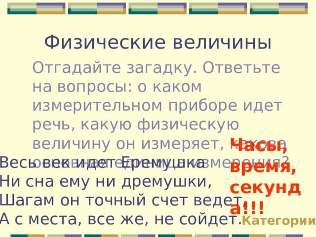 Физические величины Отгадайте загадку. Ответьте на вопросы: о каком измерительном приборе идет речь, какую физическую величину он измеряет, какова основная единица измерения? Часы, время, секунда!!! Весь век идет Еремушка Ни сна ему ни дремушки, Шагам он точный счет ведет, А с места, все же, не сойдет. Категории 