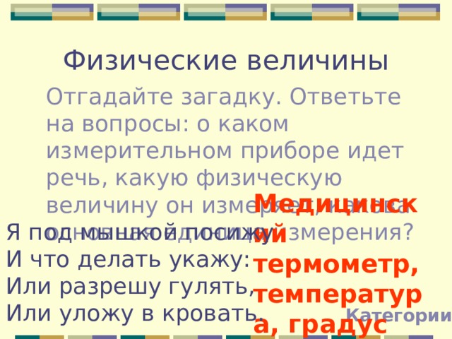 Физические величины Отгадайте загадку. Ответьте на вопросы: о каком измерительном приборе идет речь, какую физическую величину он измеряет, какова основная единица измерения? Медицинский термометр, температура, градус Цельсия!!! Я под мышкой посижу И что делать укажу: Или разрешу гулять, Или уложу в кровать. Категории 