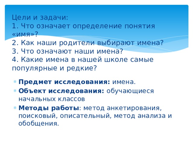 Цели и задачи:  1. Что означает определение понятия «имя»?  2. Как наши родители выбирают имена?  3. Что означают наши имена?  4. Какие имена в нашей школе самые популярные и редкие?        Предмет исследования:  имена. Объект исследования:  обучающиеся начальных классов Методы работы : метод анкетирования, поисковый, описательный, метод анализа и обобщения. 