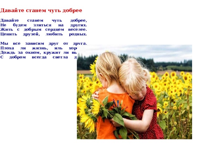  Давайте станем чуть добрее     Давайте станем чуть добрее,  Не будем злиться на других.  Жить с добрым сердцем веселее.  Ценить друзей, любить родных.   Мы все зависим друг от друга,  Плоха ли жизнь, иль хороша.  Дождь за окном, кружит ли вьюга.  С добром всегда светла душа.    