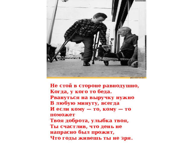 Не стой в стороне равнодушно,  Когда, у кого то беда.  Рвануться на выручку нужно  В любую минуту, всегда  И если кому — то, кому — то поможет  Твоя доброта, улыбка твоя,  Ты счастлив, что день не напрасно был прожит,  Что годы живешь ты не зря. 
