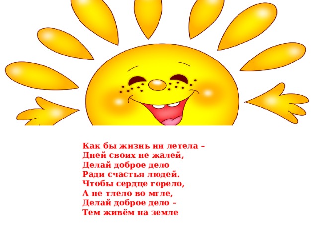 Как бы жизнь ни летела –   Дней своих не жалей,  Делай доброе дело  Ради счастья людей.  Чтобы сердце горело,  А не тлело во мгле,  Делай доброе дело –  Тем живём на земле 