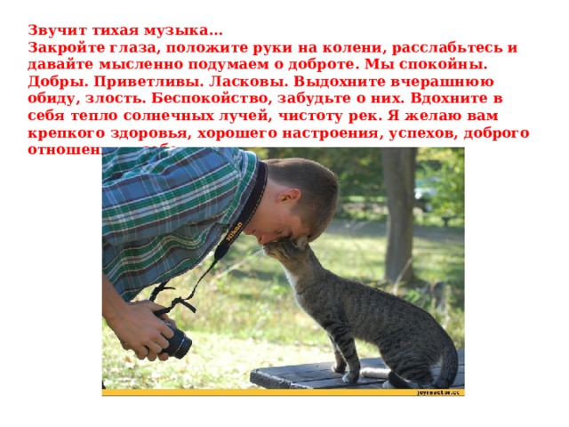 Звучит тихая музыка… Закройте глаза, положите руки на колени, расслабьтесь и давайте мысленно подумаем о доброте. Мы спокойны. Добры. Приветливы. Ласковы. Выдохните вчерашнюю обиду, злость. Беспокойство, забудьте о них. Вдохните в себя тепло солнечных лучей, чистоту рек. Я желаю вам крепкого здоровья, хорошего настроения, успехов, доброго отношения к себе и друг другу.  