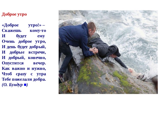   Доброе утро    «Доброе утро!» –   Скажешь кому-то  И будет ему   Очень доброе утро,  И день будет добрый,  И добрые встречи,  И добрый, конечно,  Опустится вечер.  Как важно и нужно,  Чтоб сразу с утра  Тебе пожелали добра.  (О. Бундур  ■ ) 
