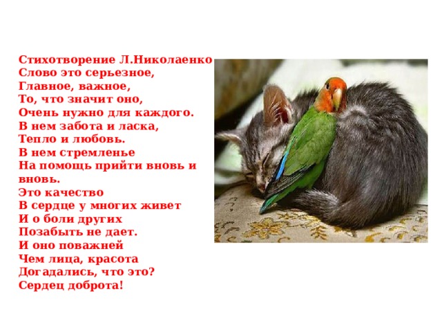 Стихотворение Л.Николаенко Слово это серьезное, Главное, важное, То, что значит оно, Очень нужно для каждого. В нем забота и ласка, Тепло и любовь. В нем стремленье На помощь прийти вновь и вновь. Это качество В сердце у многих живет И о боли других Позабыть не дает. И оно поважней Чем лица, красота Догадались, что это? Сердец доброта! 