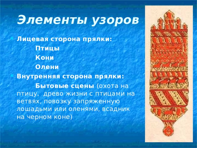 Элементы узоров Лицевая сторона прялки:  Птицы  Кони  Олени Внутренняя сторона прялки:  Бытовые сцены (охота на птицу, древо жизни с птицами на ветвях, повозку запряженную лошадьми или оленями, всадник на черном коне) 