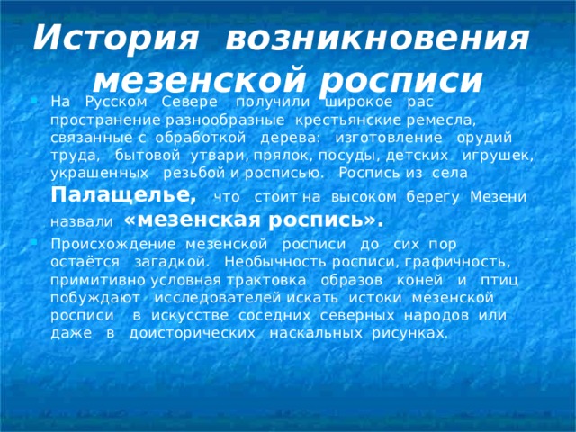 История возникновения  мезенской росписи На Русском Севере получили широкое рас­пространение разнообразные крестьянские ремесла, связанные с обработ­кой дерева: изготовление орудий труда, бытовой утвари, прялок, посу­ды, детских игрушек, украшенных резьбой и росписью. Роспись из села Палащелье,  что стоит на высоком берегу Мезени назвали «мезенская роспись». Происхождение мезенской росписи до сих пор остаётся загадкой. Нео­бычность росписи, графичность, примитивно условная трактовка образов коней и птиц побуждают исследователей искать истоки мезенской росписи в искусстве сосед­них северных народов или даже в доисторических наскальных рисунках. 