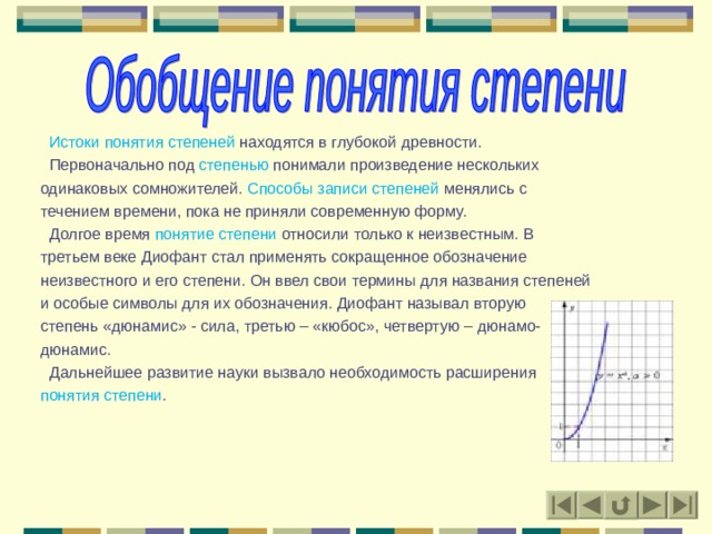  Истоки понятия степеней находятся в глубокой древности.  Первоначально под степенью понимали произведение нескольких одинаковых сомножителей. Способы записи степеней менялись с течением времени, пока не приняли современную форму.  Долгое время понятие степени относили только к неизвестным. В третьем веке Диофант стал применять сокращенное обозначение неизвестного и его степени. Он ввел свои термины для названия степеней и особые символы для их обозначения. Диофант называл вторую степень «дюнамис» - сила, третью – «кюбос», четвертую – дюнамо- дюнамис.  Дальнейшее развитие науки вызвало необходимость расширения понятия степени . 