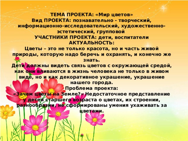 ТЕМА ПРОЕКТА: «Мир цветов»  Вид ПРОЕКТА: познавательно - творческий, информационно-исследовательский, художественно-эстетический, групповой  УЧАСТНИКИ ПРОЕКТА: дети, воспитатели  АКТУАЛЬНОСТЬ:  Цветы – это не только красота, но и часть живой природы, которую надо беречь и охранять, и конечно же знать.  Дети должны видеть связь цветов с окружающей средой, как они вливаются в жизнь человека не только в живом виде, но и как декоративное украшение, украшение нашего города.  Проблема проекта:  «Зачем цветы на Земле?» Недостаточное представление у детей старшего возраста о цветах, их строении, разнообразии, не сформированы умения ухаживать за цветами.   
