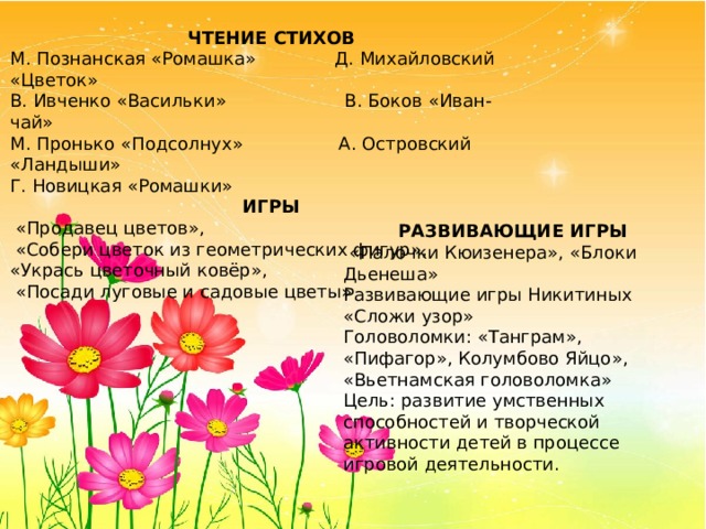 ЧТЕНИЕ СТИХОВ М. Познанская «Ромашка» Д. Михайловский «Цветок» В. Ивченко «Васильки» В. Боков «Иван-чай» М. Пронько «Подсолнух» А. Островский «Ландыши» Г. Новицкая «Ромашки» ИГРЫ  «Продавец цветов»,  «Собери цветок из геометрических фигур», «Укрась цветочный ковёр»,  «Посади луговые и садовые цветы» РАЗВИВАЮЩИЕ ИГРЫ  «Палочки Кюизенера», «Блоки Дьенеша» Развивающие игры Никитиных «Сложи узор» Головоломки: «Танграм», «Пифагор», Колумбово Яйцо», «Вьетнамская головоломка» Цель: развитие умственных способностей и творческой активности детей в процессе игровой деятельности. 