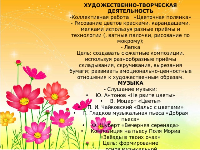 ХУДОЖЕСТВЕННО-ТВОРЧЕСКАЯ ДЕЯТЕЛЬНОСТЬ -Коллективная работа «Цветочная полянка» - Рисование цветов красками, карандашами, мелками используя разные приёмы и технологии (, ватные палочки, рисование по мокрому); - Лепка Цель: создавать сюжетные композиции, используя разнообразные приёмы складывания, скручивания, вырезания бумаги; развивать эмоционально-ценностные отношения к художественным образам. МУЗЫКА - Слушание музыки: •  Ю. Антонов «Не рвите цветы» •  В. Моцарт «Цветы» •  П. И. Чайковский «Вальс с цветами» •  Г. Гладков музыкальная пьеса «Добрая пьеса» •  Ф. Шуберт «Вечерняя серенада» •  Композиция на пьесу Поля Мориа «Звёзды в твоих очах» Цель: формирование  основ музыкальной  культуры для детей. 