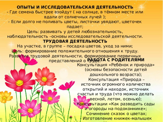 ОПЫТЫ И ИССЛЕДОВАТЕЛЬСКАЯ ДЕЯТЕЛЬНОСТЬ - Где семена быстрее взойдут ( на солнце, в тёмном месте или вдали от солнечных лучей ); - Если долго не поливать цветы, листочки увядают, цветочек падает; Цель: развивать у детей любознательность, наблюдательность –основы исследовательской деятельности. ТРУДОВАЯ ДЕЯТЕЛЬНОСТЬ На участке, в группе – посадка цветов, уход за ними; Цель: формирование положительного отношения к труду. Развитие трудовой деятельности, формирование первичных представлений о труде. РАБОТА С РОДИТЕЛЯМИ Консультация «Ребёнок и природа» (основы безопасности детей дошкольного возраста);  Консультация «Природа – источник огромного количества открытий и находок, источник счастья и труда (что можно делать весной, летом, осенью); Консультации «Как разводить сады и огороды на подоконнике»;  Сочинение сказок о цветах; - Изготовление книжек-малышек «Мир цветов» 