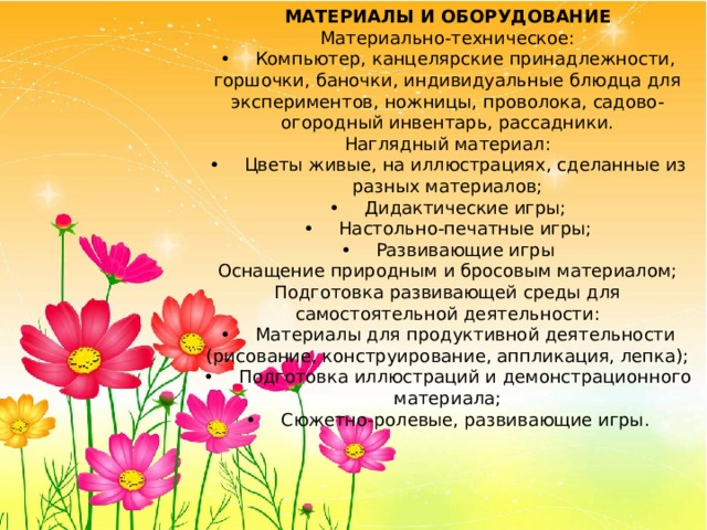 МАТЕРИАЛЫ И ОБОРУДОВАНИЕ Материально-техническое: •  Компьютер, канцелярские принадлежности, горшочки, баночки, индивидуальные блюдца для экспериментов, ножницы, проволока, садово-огородный инвентарь, рассадники. Наглядный материал: •  Цветы живые, на иллюстрациях, сделанные из разных материалов; •  Дидактические игры; •  Настольно-печатные игры; •  Развивающие игры Оснащение природным и бросовым материалом; Подготовка развивающей среды для самостоятельной деятельности: •  Материалы для продуктивной деятельности (рисование, конструирование, аппликация, лепка); •  Подготовка иллюстраций и демонстрационного материала; •  Сюжетно-ролевые, развивающие игры. 