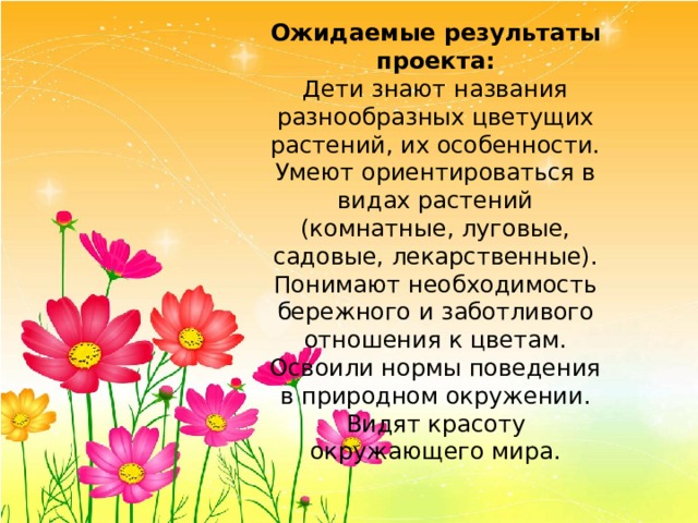 Ожидаемые результаты проекта: Дети знают названия разнообразных цветущих растений, их особенности. Умеют ориентироваться в видах растений (комнатные, луговые, садовые, лекарственные). Понимают необходимость бережного и заботливого отношения к цветам. Освоили нормы поведения в природном окружении. Видят красоту окружающего мира. 