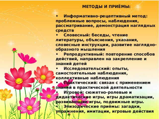 МЕТОДЫ И ПРИЁМЫ:  •  Информативно-рецептивный метод: проблемные вопросы, наблюдения, рассматривание, демонстрация наглядных средств •  Словесный: беседы, чтение литературы, объяснения, указания, словесные инструкции, развитие наглядно-образного мышления •  Репродуктивный: повторение способов действий, направлен на закрепление и знаний детей •  Исследовательский: опыты, самостоятельные наблюдения, коллективные наблюдения •  Практический: связан с применением знаний в практической деятельности •  Игровой: сюжетно-ролевые и дидактические игры, игры драматизации, развивающие игры, подвижные игры. •  Эпизодические приёмы: загадки, упражнения, имитации, игровые действия 