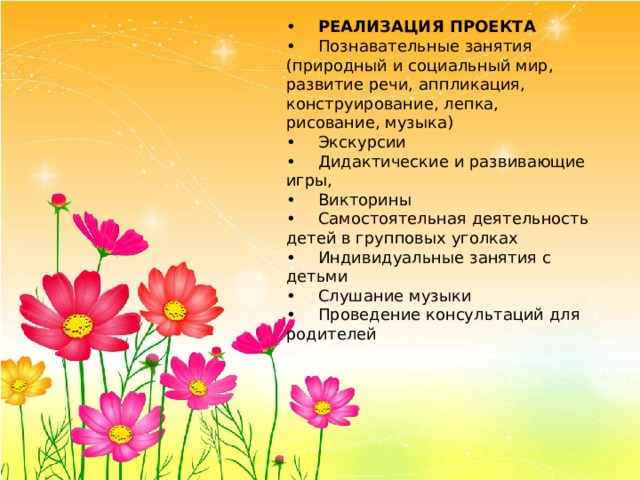 •  РЕАЛИЗАЦИЯ ПРОЕКТА •  Познавательные занятия (природный и социальный мир, развитие речи, аппликация, конструирование, лепка, рисование, музыка) •  Экскурсии •  Дидактические и развивающие игры, •  Викторины •  Самостоятельная деятельность детей в групповых уголках •  Индивидуальные занятия с детьми •  Слушание музыки •  Проведение консультаций для родителей 